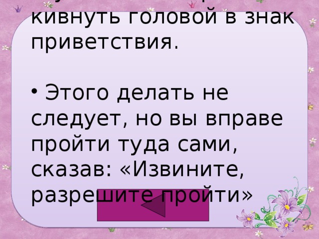 Лучше всего просто кивнуть головой в знак приветствия.  Этого делать не следует, но вы вправе пройти туда сами, сказав: «Извините, разрешите пройти» 