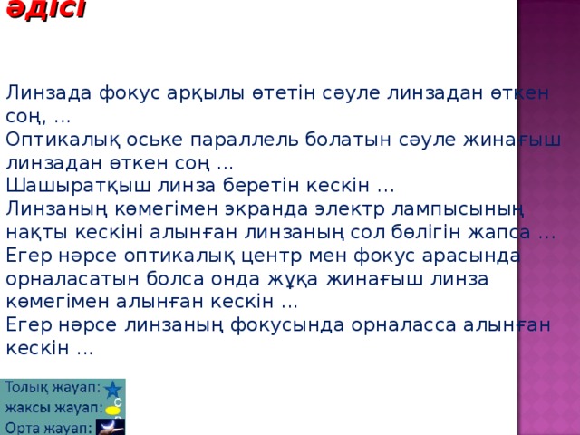  Аяқталмаған сөйлем әдісі    Линзада фокус арқылы өтетін сәуле линзадан өткен соң, ...  Оптикалық оське параллель болатын сәуле жинағыш линзадан өткен соң ...  Шашыратқыш линза беретін кескін ...  Линзаның көмегімен экранда электр лампысының нақты кескіні алынған линзаның сол бөлігін жапса ...  Егер нәрсе оптикалық центр мен фокус арасында орналасатын болса онда жұқа жинағыш линза көмегімен алынған кескін ...  Егер нәрсе линзаның фокусында орналасса алынған кескін ... 