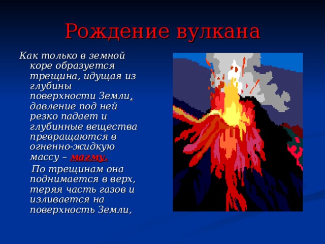 Рождение вулкана Как только в земной коре образуется трещина, идущая из глубины поверхности Земли , давление под ней резко падает и глубинные вещества превращаются в огненно-жидкую массу – магму.  По трещинам она поднимается в верх, теряя часть газов и изливается на поверхность Земли, 