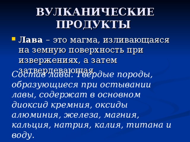 ВУЛКАНИЧЕСКИЕ ПРОДУКТЫ Лава – это магма, изливающаяся на земную поверхность при извержениях, а затем затвердевающая. Состав лавы. Твердые породы, образующиеся при остывании лавы, содержат в основном диоксид кремния, оксиды алюминия, железа, магния, кальция, натрия, калия, титана и воду. 
