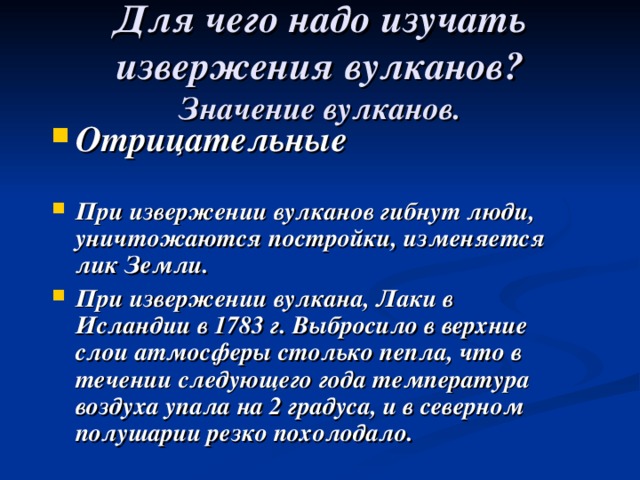 Для чего надо изучать извержения вулканов?  Значение вулканов. Отрицательные  При извержении вулканов гибнут люди, уничтожаются постройки, изменяется лик Земли. При извержении вулкана, Лаки в Исландии в 1783 г. Выбросило в верхние слои атмосферы столько пепла, что в течении следующего года температура воздуха упала на 2 градуса, и в северном полушарии резко похолодало. 