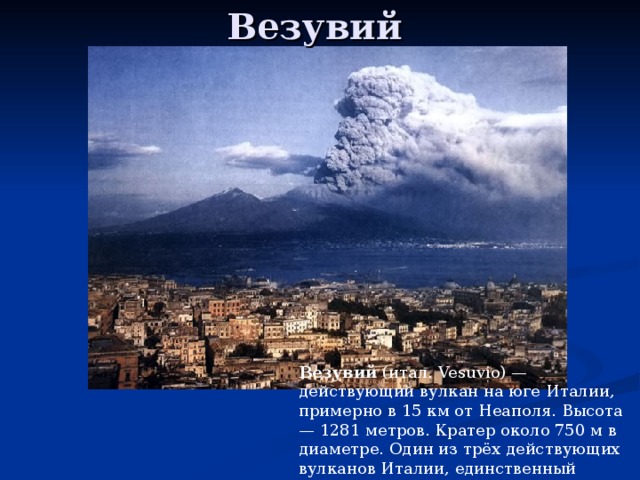 Везувий   Везувий (итал. Vesuvio) — действующий вулкан на юге Италии, примерно в 15 км от Неаполя. Высота — 1281 метров. Кратер около 750 м в диаметре. Один из трёх действующих вулканов Италии, единственный действующий вулкан континентальной Европы. 