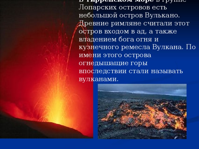 В Тирренском море в группе Лопарских островов есть небольшой остров Вулькано. Древние римляне считали этот остров входом в ад, а также владением бога огня и кузнечного ремесла Вулкана. По имени этого острова огнедышащие горы впоследствии стали называть вулканами.  