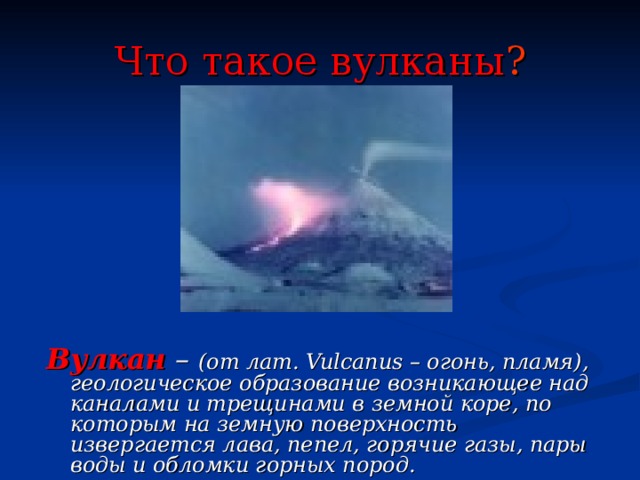 Что такое вулканы ?     Вулкан  – (от лат. Vulcanus – огонь, пламя), геологическое образование возникающее над каналами и трещинами в земной коре, по которым на земную поверхность извергается лава, пепел, горячие газы, пары воды и обломки горных пород.   