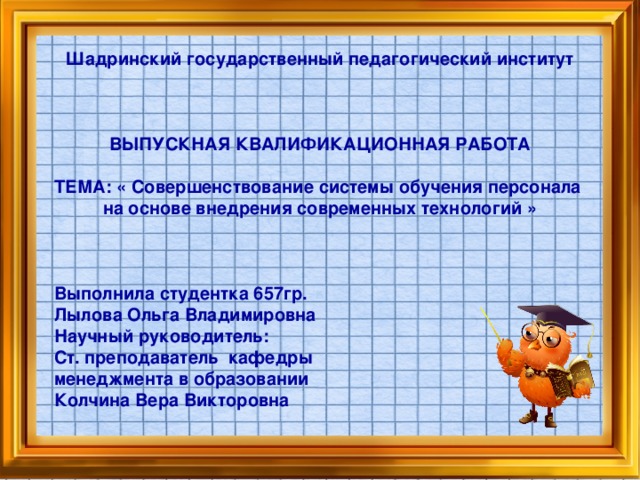 Шадринский государственный педагогический институт    ВЫПУСКНАЯ КВАЛИФИКАЦИОННАЯ РАБОТА  ТЕМА: « Совершенствование системы обучения персонала на основе внедрения современных технологий »    Выполнила студентка 657гр. Лылова Ольга Владимировна Научный руководитель: Ст. преподаватель кафедры менеджмента в образовании Колчина Вера Викторовна   