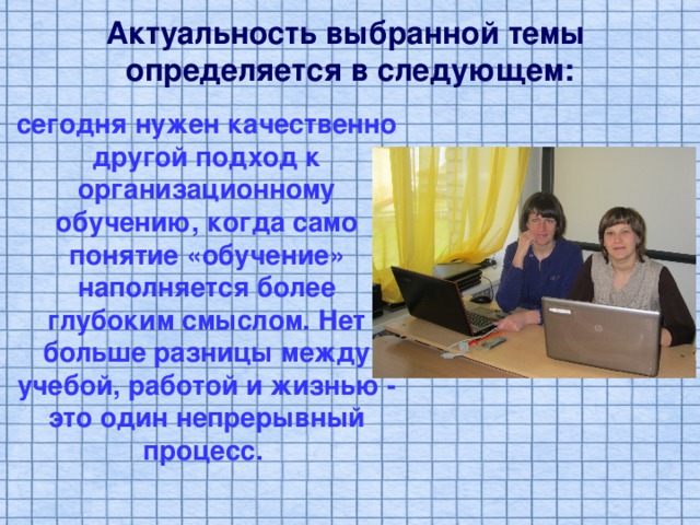 Актуальность выбранной темы определяется в следующем: сегодня нужен качественно другой подход к организационному обучению, когда само понятие «обучение» наполняется более глубоким смыслом. Нет больше разницы между учебой, работой и жизнью - это один непрерывный процесс. 