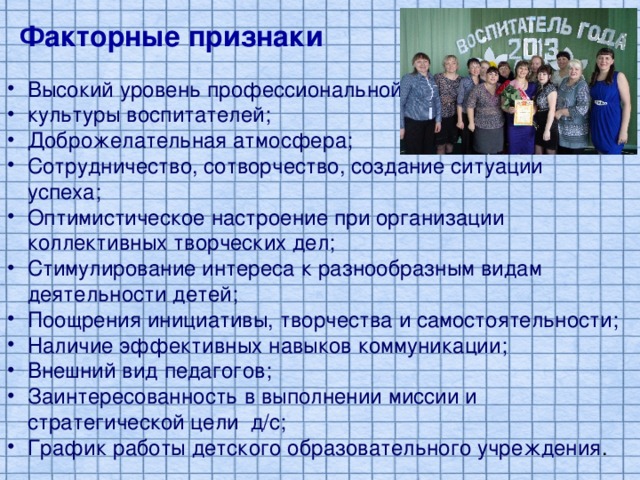 Факторные признаки Высокий уровень профессиональной культуры воспитателей; Доброжелательная атмосфера; Сотрудничество, сотворчество, создание ситуации успеха; Оптимистическое настроение при организации коллективных творческих дел; Стимулирование интереса к разнообразным видам деятельности детей; Поощрения инициативы, творчества и самостоятельности; Наличие эффективных навыков коммуникации; Внешний вид педагогов; Заинтересованность в выполнении миссии и стратегической цели д/с; График работы детского образовательного учреждения . 