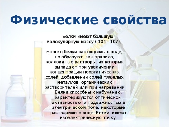 Физические свойства  Белки имеют большую молекулярную массу ( 104—107), многие белки растворимы в воде, но образуют, как правило, коллоидные растворы, из которых выпадают при увеличении концентрации неорганических солей, добавлении солей тяжелых металлов, органических растворителей или при нагревании Белки способны к набуханию, характеризуются оптической активностью и подвижностью в электрическом поле, некоторые растворимы в воде. Белки имеют изоэлектрическую точку. 