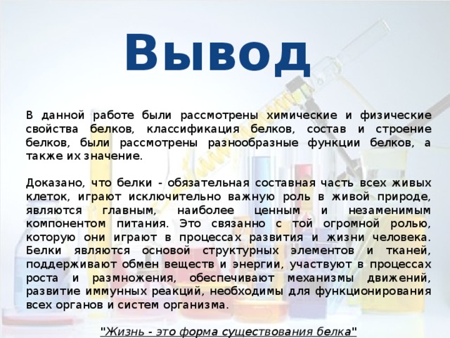 Вывод В данной работе были рассмотрены химические и физические свойства белков, классификация белков, состав и строение белков, были рассмотрены разнообразные функции белков, а также их значение. Доказано, что белки - обязательная составная часть всех живых клеток, играют исключительно важную роль в живой природе, являются главным, наиболее ценным и незаменимым компонентом питания. Это связанно с той огромной ролью, которую они играют в процессах развития и жизни человека. Белки являются основой структурных элементов и тканей, поддерживают обмен веществ и энергии, участвуют в процессах роста и размножения, обеспечивают механизмы движений, развитие иммунных реакций, необходимы для функционирования всех органов и систем организма. 