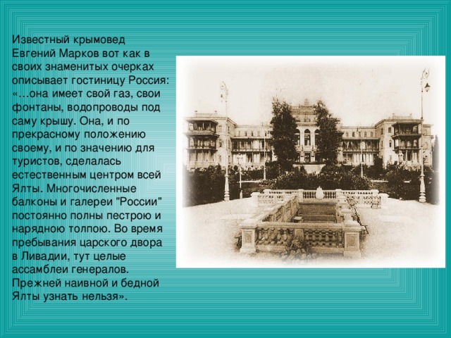 Известный крымовед Евгений Марков вот как в своих знаменитых очерках описывает гостиницу Россия: «…она имеет свой газ, свои фонтаны, водопроводы под саму крышу. Она, и по прекрасному положению своему, и по значению для туристов, сделалась естественным центром всей Ялты. Многочисленные балконы и галереи 