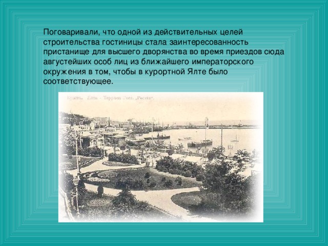 Поговаривали, что одной из действительных целей строительства гостиницы стала заинтересованность пристанище для высшего дворянства во время приездов сюда августейших особ лиц из ближайшего императорского окружения в том, чтобы в курортной Ялте было соответствующее. 