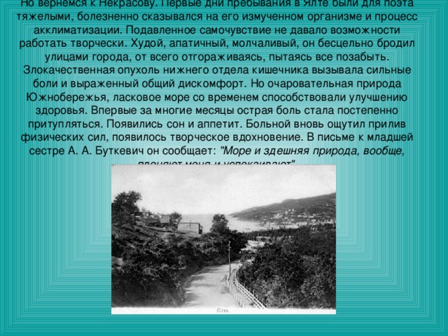 Но вернемся к Некрасову. Первые дни пребывания в Ялте были для поэта тяжелыми, болезненно сказывался на его измученном организме и процесс акклиматизации. Подавленное самочувствие не давало возможности работать творчески. Худой, апатичный, молчаливый, он бесцельно бродил улицами города, от всего отгораживаясь, пытаясь все позабыть. Злокачественная опухоль нижнего отдела кишечника вызывала сильные боли и выраженный общий дискомфорт. Но очаровательная природа Южнобережья, ласковое море со временем способствовали улучшению здоровья. Впервые за многие месяцы острая боль стала постепенно притупляться. Появились сон и аппетит. Больной вновь ощутил прилив физических сил, появилось творческое вдохновение. В письме к младшей сестре А. А. Буткевич он сообщает:  
