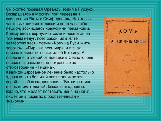 Он охотно посещал Ореанду, ездил в Гурзуф. Возвращаясь в Москву, при переезде в экипаже из Ялты в Симферополь, Некрасов часто выходил из коляски и по ¼ часа шёл пешком, восхищаясь крымскими пейзажами. К нему вновь вернулись силы и несмотря на тяжелый недуг, поэт закончил в Ялте четвёртую часть поэмы «Кому на Руси жить хорошо» - «Пир - на весь мир», и в знак признательности посвятил её Боткину. А после впечатлений от поездки в Севастополь появилось знаменитое некрасовское стихотворение «Тишина». Квалифицированное лечение было настолько удачным, что больной поэт проникается верой в своё выздоровление. 