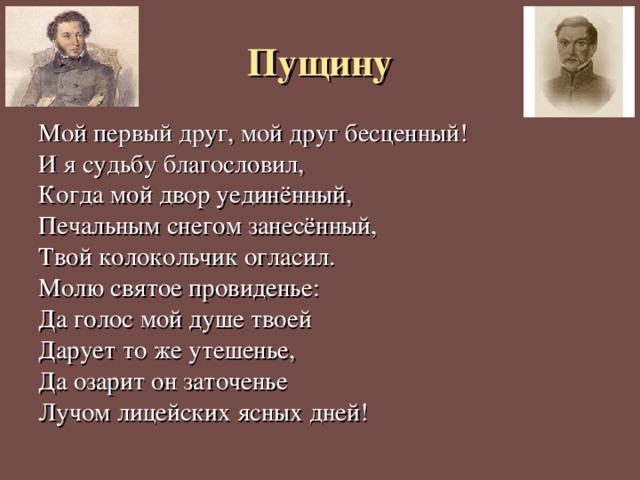 Пущину Мой первый друг, мой друг бесценный! И я судьбу благословил, Когда мой двор уединённый, Печальным снегом занесённый, Твой колокольчик огласил. Молю святое провиденье: Да голос мой душе твоей Дарует то же утешенье, Да озарит он заточенье Лучом лицейских ясных дней! 