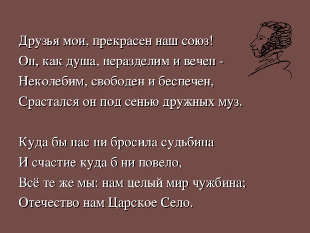 Друзья мои, прекрасен наш союз! Он, как душа, неразделим и вечен - Неколебим, свободен и беспечен, Срастался он под сенью дружных муз. Куда бы нас ни бросила судьбина И счастие куда б ни повело, Всё те же мы: нам целый мир чужбина; Отечество нам Царское Село. 