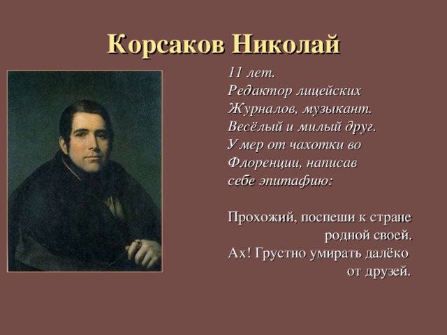 Корсаков Николай 11 лет. Редактор лицейских Журналов, музыкант. Весёлый и милый друг. Умер от чахотки во Флоренции, написав себе эпитафию:  Прохожий, поспеши к стране  родной своей. Ах! Грустно умирать далёко  от друзей. 