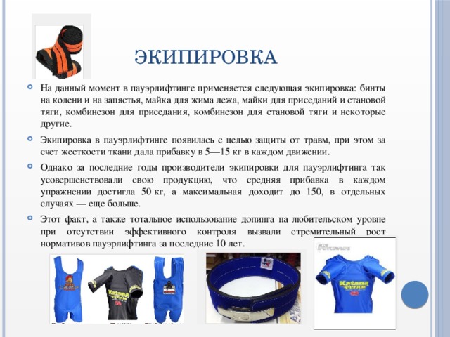 ЭКИПИРОВКА На данный момент в пауэрлифтинге применяется следующая экипировка: бинты на колени и на запястья, майка для жима лежа, майки для приседаний и становой тяги, комбинезон для приседания, комбинезон для становой тяги и некоторые другие. Экипировка в пауэрлифтинге появилась с целью защиты от травм, при этом за счет жесткости ткани дала прибавку в 5—15 кг в каждом движении. Однако за последние годы производители экипировки для пауэрлифтинга так усовершенствовали свою продукцию, что средняя прибавка в каждом упражнении достигла 50 кг, а максимальная доходит до 150, в отдельных случаях — еще больше. Этот факт, а также тотальное использование допинга на любительском уровне при отсутствии эффективного контроля вызвали стремительный рост нормативов пауэрлифтинга за последние 10 лет. 
