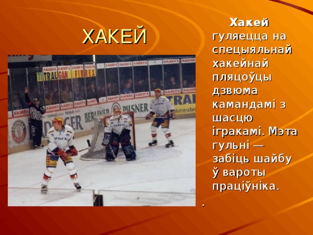 ХАКЕЙ  Хакей гуляецца  на спецыяльнай хакейнай пляцоўцы дзвюма камандамі з шасцю ігракамі. Мэта гульні — забіць шайбу ў вароты праціўніка. . 