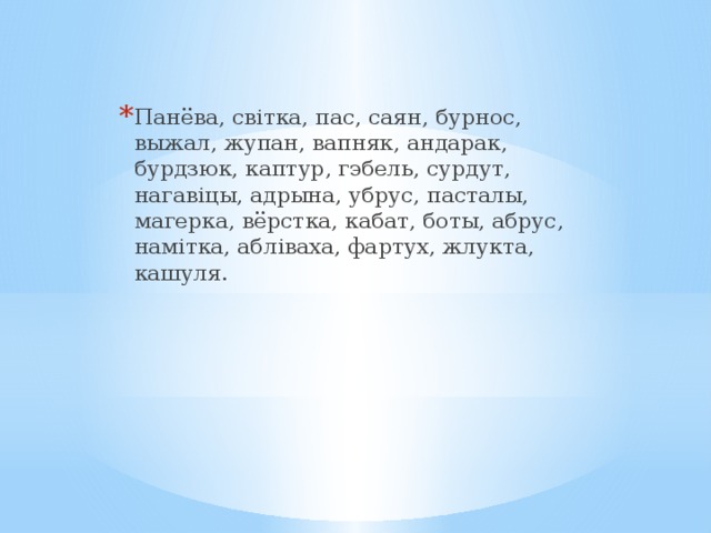 Панёва, світка, пас, саян, бурнос, выжал, жупан, вапняк, андарак, бурдзюк, каптур, гэбель, сурдут, нагавіцы, адрына, убрус, пасталы, магерка, вёрстка, кабат, боты, абрус, намітка, абліваха, фартух, жлукта, кашуля. 