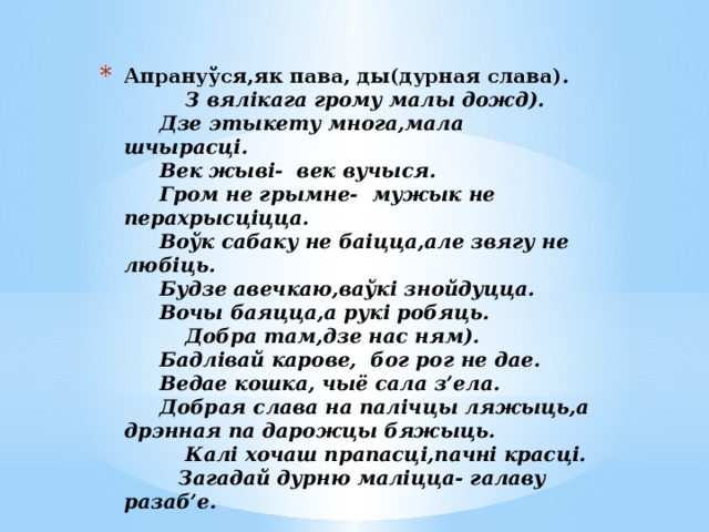 Апрануўся,як пава, ды(дурная слава) .  З вялікага грому малы дожд).   Дзе этыкету многа,мала шчырасці.   Век жыві- век вучыся.   Гром не грымне- мужык не перахрысціцца.   Воўк сабаку не баіцца,але звягу не любіць.   Будзе авечкаю,ваўкі знойдуцца.   Вочы баяцца,а рукі робяць.  Добра там,дзе нас ням).   Бадлівай карове, бог рог не дае.   Ведае кошка, чыё сала з’ела.   Добрая слава на палічцы ляжыць,а дрэнная па дарожцы бяжыць.  Калі хочаш прапасці,пачні красці.  Загадай дурню маліцца- галаву разаб’е.   