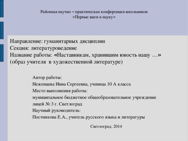 Районная научно – практическая конференция школьников « Первые шаги в науку »  Направление: гуманитарных дисциплин  Секция: литературоведение  Название работы: « Наставникам, хранившим юность нашу …»   (образ  учителя в художественной литературе) Автор работы: Неженцева Инна Сергеевна, ученица 10 А класса Место выполнения работы: муниципальное бюджетное общеобразовательное учреждение лицей № 3 г. Светлоград Научный руководитель: Постникова Е.А., учитель русского языка и литературы Светлоград, 2014