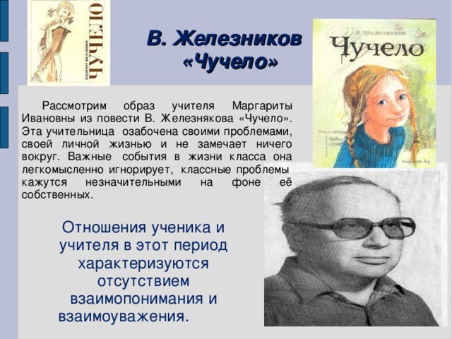 В. Железников  «Чучело» Рассмотрим образ учителя Маргариты Ивановны из повести В. Железнякова «Чучело». Эта учительница озабочена своими проблемами, своей личной жизнью и не замечает ничего вокруг. Важные  события в жизни класса она легкомысленно игнорирует,  классные проблемы  кажутся незначительными на фоне её собственных.  Отношения ученика и учителя в этот период характеризуются отсутствием взаимопонимания и взаимоуважения.         