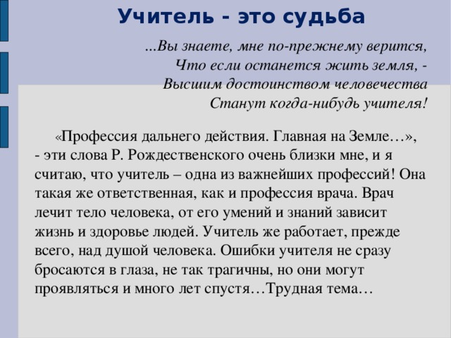 Учитель - это судьба ...Вы знаете, мне по-прежнему верится, Что если останется жить земля, - Высшим достоинством человечества Станут когда-нибудь учителя!     « Профессия дальнего действия. Главная на Земле…», - эти слова Р. Рождественского очень близки мне, и я считаю, что учитель – одна из важнейших профессий! Она такая же ответственная, как и профессия врача. Врач лечит тело человека, от его умений и знаний зависит жизнь и здоровье людей. Учитель же работает, прежде всего, над душой человека. Ошибки учителя не сразу бросаются в глаза, не так трагичны, но они могут проявляться и много лет спустя…Трудная тема…