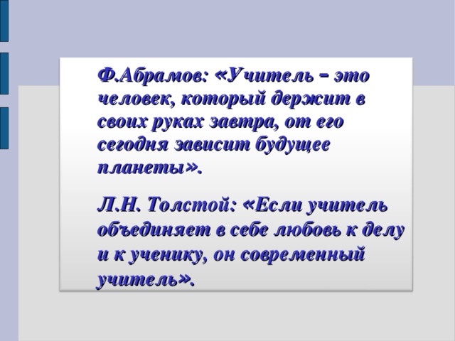 Ф.Абрамов: « Учитель – это человек, который держит в своих руках завтра, от его сегодня зависит будущее планеты » .   Ф.Абрамов: « Учитель – это человек, который держит в своих руках завтра, от его сегодня зависит будущее планеты » .   Л.Н. Толстой: « Если учитель объединяет в себе любовь к делу и к ученику, он современный учитель » .