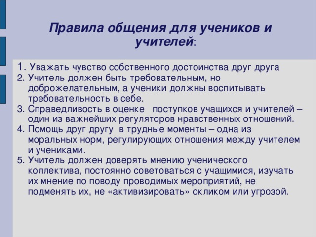 Правила общения для учеников и учителей : 1. Уважать чувство собственного достоинства друг друга 2. Учитель должен быть требовательным, но доброжелательным, а ученики должны воспитывать требовательность в себе. 3. Справедливость в оценке поступков учащихся и учителей – один из важнейших регуляторов нравственных отношений. 4. Помощь друг другу в трудные моменты – одна из моральных норм, регулирующих отношения между учителем и учениками. 5. Учитель должен доверять мнению ученического коллектива, постоянно советоваться с учащимися, изучать их мнение по поводу проводимых мероприятий, не подменять их, не «активизировать» окликом или угрозой.