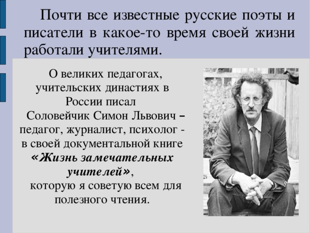 Почти все известные русские поэты и писатели в какое-то время своей жизни работали учителями. О великих педагогах, учительских династиях в России писал Соловейчик Симон Львович – педагог, журналист, психолог - в своей документальной книге « Жизнь замечательных учителей » , которую я советую всем для полезного чтения.