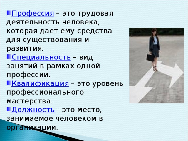 Профессия – это трудовая деятельность человека, которая дает ему средства для существования и развития. Специальность – вид занятий в рамках одной профессии. Квалификация – это уровень профессионального мастерства. Должность