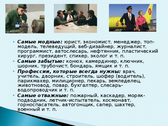 Самые модные: юрист, экономист, менеджер, топ-модель, теле­ведущий, веб-дизайнер, журналист, программист, автослесарь, нефтянник, пластический хирург, президент, спикер, эколог и т. п. Самые забытые:  конюх, камердинер, ключник, шорник, трубо­чист, бондарь, ямщик и т. п.  Профессии, которые всегда нужны: врач, учитель, дворник, строитель, шофер (водитель), парикмахер, милиционер, пекарь, земледелец, животновод, повар, бухгалтер, слесарь-водопроводчик и т. п. Самые отважные: пожарный, каскадер, моряк-подводник, летчик-испытатель, космонавт, горноспасатель, автогонщик, сапер, шахтер, военный и т. п.