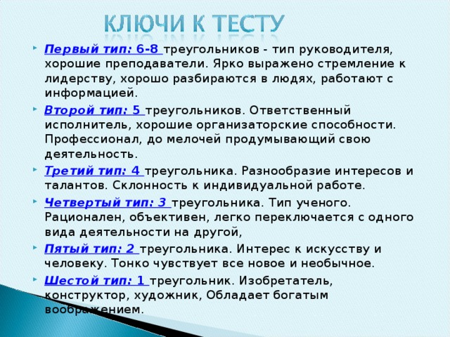 Первый тип: 6-8 треугольников - тип руководителя, хорошие преподаватели. Ярко выражено стремление к лидерству, хорошо раз­бираются в людях, работают с информацией. Второй тип: 5 треугольников. Ответственный исполнитель, хорошие организаторские способности. Профессионал, до мелочей продумывающий свою деятельность. Третий тип: 4 треугольника. Разнообразие интересов и талан­тов. Склонность к индивидуальной работе. Четвертый тип: 3 треугольника. Тип ученого. Рационален, объ­ективен, легко переключается с одного вида деятельности на другой, Пятый тип: 2 треугольника. Интерес к искусству и человеку. Тонко чувствует все новое и необычное. Шестой тип: 1