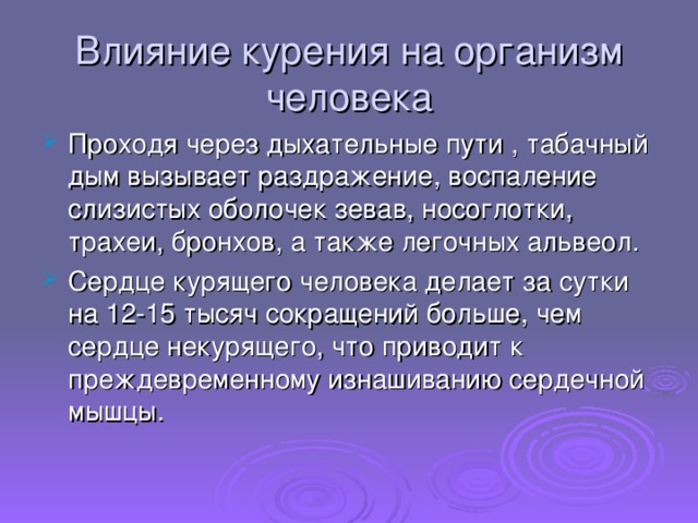 Влияние курения на организм человека Проходя через дыхательные пути , табачный дым вызывает раздражение, воспаление слизистых оболочек зевав, носоглотки, трахеи, бронхов, а также легочных альвеол. Сердце курящего человека делает за сутки на 12-15 тысяч сокращений больше, чем сердце некурящего, что приводит к преждевременному изнашиванию сердечной мышцы.  