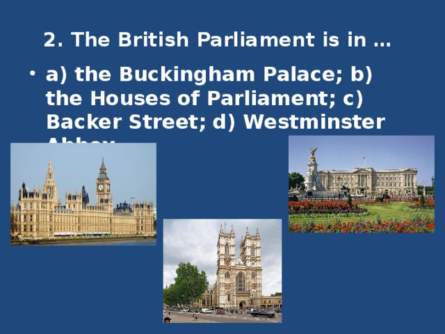 2. The British Parliament is in …   a) the Buckingham Palace; b) the Houses of Parliament; c) Backer Street; d) Westminster Abbey. 
