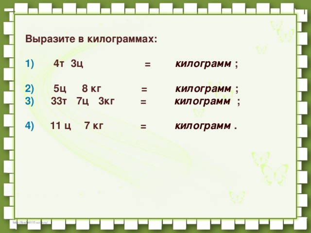      Выразите в килограммах:     1)         4т   3ц                           =         килограмм   ;                           2)         5ц      8 кг         =          килограмм   ;    3)       33т   7ц   3кг         =          килограмм   ;                           4)       11 ц      7 кг         =          килограмм   .   