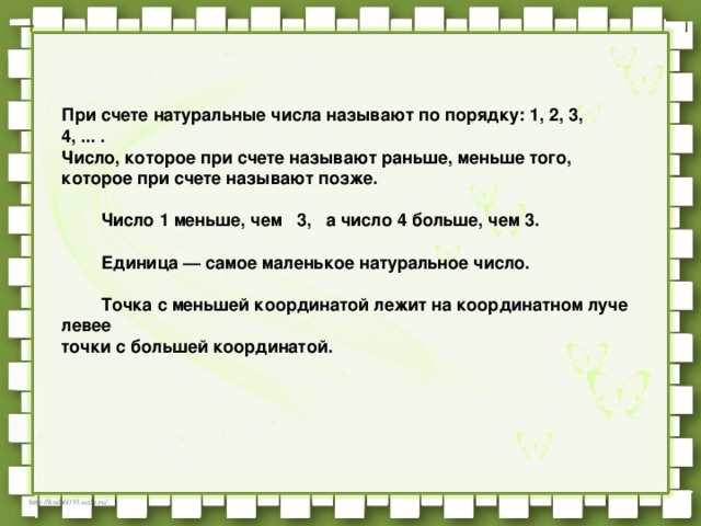 При счете натуральные числа называют по порядку: 1, 2, 3, 4, ... .    Число, которое при счете называют раньше, меньше того,    которое при счете называют позже.             Число 1 меньше, чем   3,   а число 4 больше, чем 3.             Единица — самое маленькое натуральное число.             Точка с меньшей координатой лежит на координатном луче левее    точки с большей координатой.   