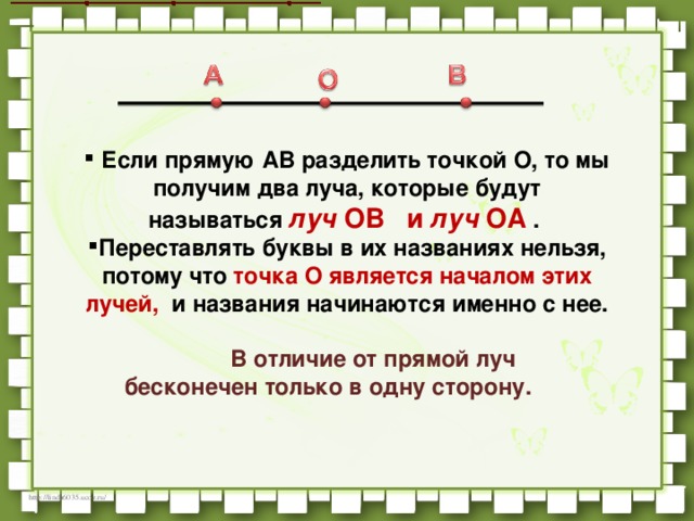   Если прямую AB разделить точкой O, то мы получим два луча, которые будут называться  луч  OB   и  луч  OA  . Переставлять буквы в их названиях нельзя, потому что точка O является началом этих лучей,   и названия начинаются именно с нее.              В отличие от прямой луч бесконечен только в одну сторону.          