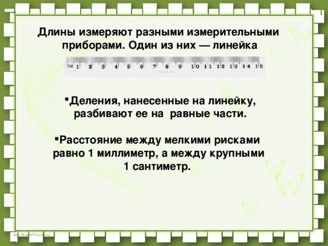 Длины измеряют разными измерительными    приборами. Один из них — линейка  Деления, нанесенные на линейку, разбивают ее на  равные части.  Расстояние между мелкими рисками    равно 1 миллиметр, а между крупными  1 сантиметр.   