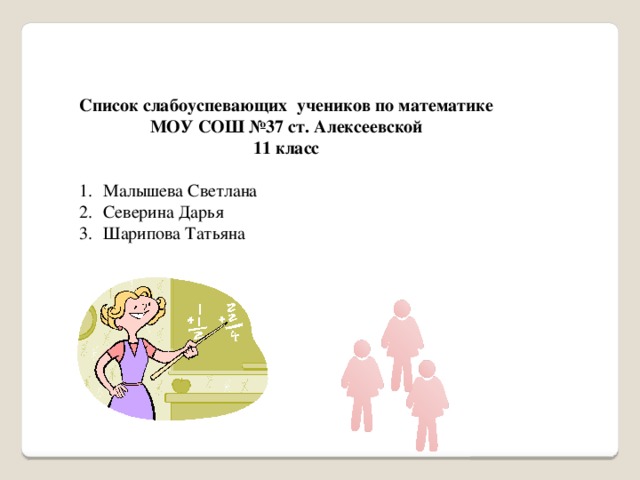 Список слабоуспевающих учеников по математике МОУ СОШ №37 ст. Алексеевской 11 класс Малышева Светлана Северина Дарья Шарипова Татьяна   