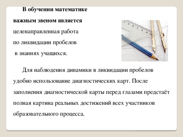  В обучении математике важным звеном является целенаправленная работа по ликвидации пробелов  в знаниях учащихся.  Для наблюдения динамики в ликвидации пробелов удобно использование диагностических карт. После заполнения диагностической карты перед глазами предстаёт полная картина реальных достижений всех участников образовательного процесса. 