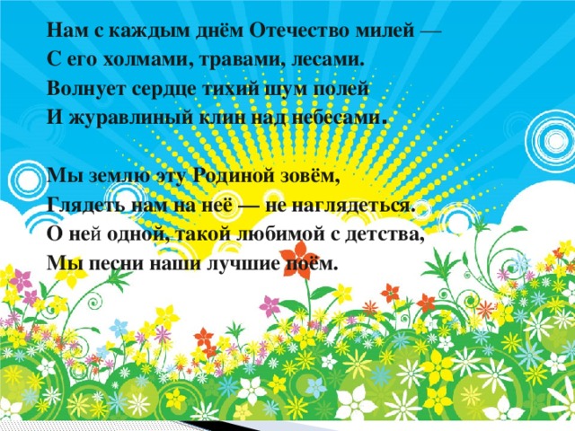 Нам с каждым днём Отечество милей — С его холмами, травами, лесами. Волнует сердце тихий шум полей И журавлиный клин над небесами .   Мы землю эту Родиной зовём, Глядеть нам на неё — не наглядеться. О не й одной, такой любимой с детства, Мы песни наши лучшие поём. 