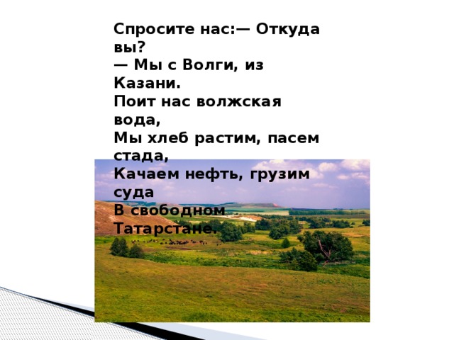 Спросите нас:— Откуда вы?   — Мы с Волги, из Казани.   Поит нас волжская вода,   Мы хлеб растим, пасем стада,   Качаем нефть, грузим суда   В свободном Татарстане.  Спросите нас:— Откуда вы?   — Мы с Волги, из Казани.   Поит нас волжская вода,   Мы хлеб растим, пасем стада,   Качаем нефть, грузим суда   В свободном Татарстане.  