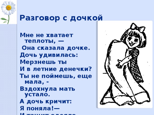 Разговор с дочкой   Мне не хватает теплоты, —  Она сказала дочке. Дочь удивилась: Мерзнешь ты И в летние денечки? Ты не поймешь, еще мала, - Вздохнула мать устало. А дочь кричит: Я поняла!— И тащит одеяло. А. Барто 