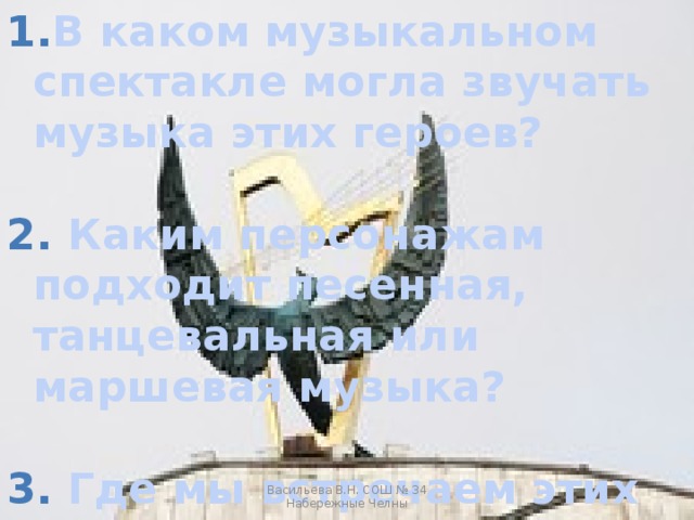 В каком музыкальном спектакле могла звучать музыка этих героев?   Каким персонажам подходит песенная, танцевальная или маршевая музыка?   Где мы встречаем этих героев кроме сказки? Васильева В.Н. СОШ № 34 Набережные Челны 