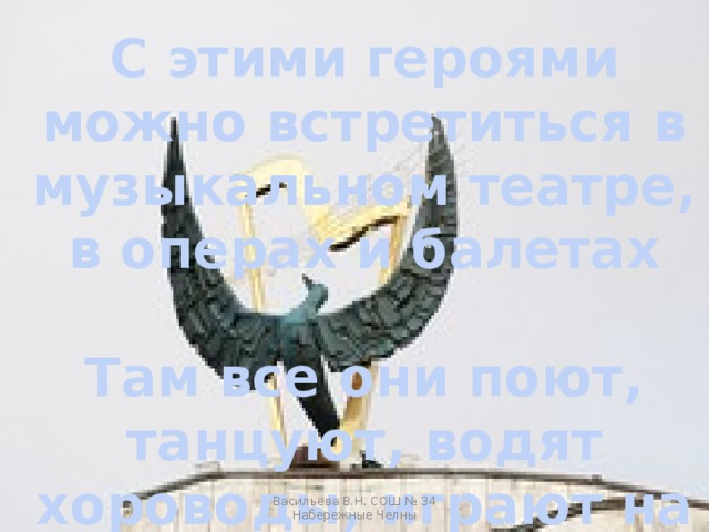 С этими героями можно встретиться в музыкальном театре, в операх и балетах  Там все они поют, танцуют, водят хороводы, играют на музыкальных инструментах Васильева В.Н. СОШ № 34 Набережные Челны 