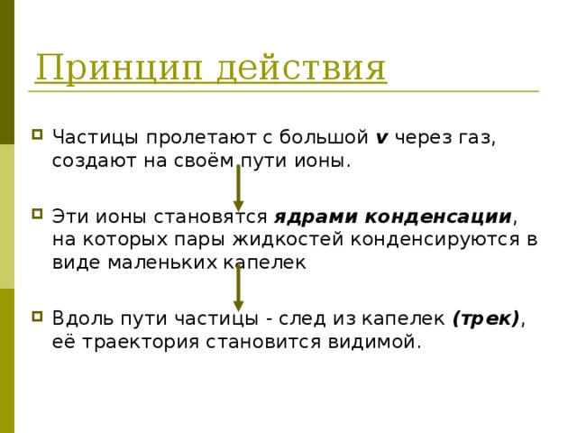 Принцип действия Частицы пролетают с большой v  через газ, создают на своём пути ионы.  Эти ионы становятся ядрами конденсации , на которых пары жидкостей конденсируются в виде маленьких капелек  Вдоль пути частицы - след из капелек (трек) ,  её траектория становится видимой.  