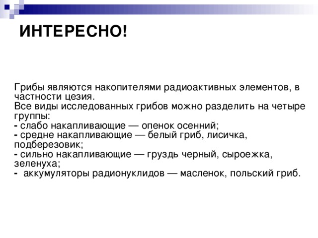 ИНТЕРЕСНО!    Грибы являются накопителями радиоактивных элементов, в частности цезия.  Все виды исследованных грибов можно разделить на четыре группы:  -  слабо накапливающие — опенок осенний;  -  средне накапливающие — белый гриб, лисичка, подберезовик;  -  сильно накапливающие — груздь черный, сыроежка, зеленуха;  -   аккумуляторы радионуклидов — масленок, польский гриб. 