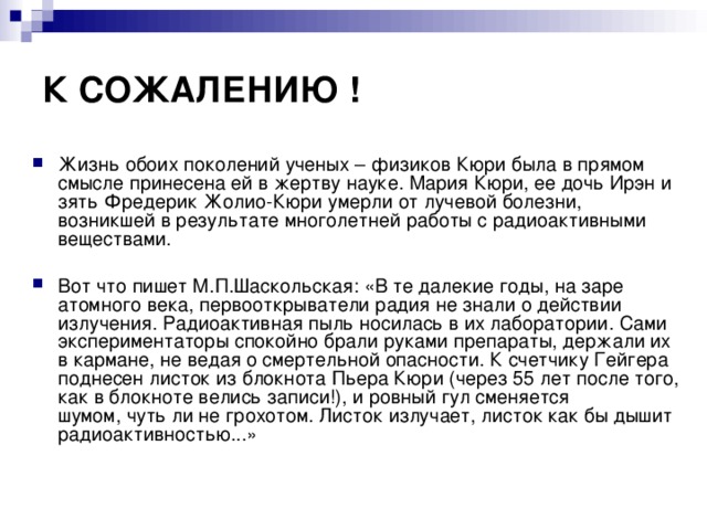 К СОЖАЛЕНИЮ ! Жизнь обоих поколений ученых – физиков Кюри была в прямом смысле принесена ей в жертву науке. Мария Кюри, ее дочь Ирэн и зять Фредерик Жолио-Кюри умерли от лучевой болезни, возникшей в результате многолетней работы с радиоактивными веществами.  Вот что пишет М.П.Шаскольская: «В те далекие годы, на заре атомного века, первооткрыватели радия не знали о действии излучения. Радиоактивная пыль носилась в их лаборатории. Сами экспериментаторы спокойно брали руками препараты, держали их в кармане, не ведая о смертельной опасности. К счетчику Гейгера поднесен листок из блокнота Пьера Кюри (через 55 лет после того, как в блокноте велись записи!), и ровный гул сменяется шумом, чуть ли не грохотом. Листок излучает, листок как бы дышит радиоактивностью...» 