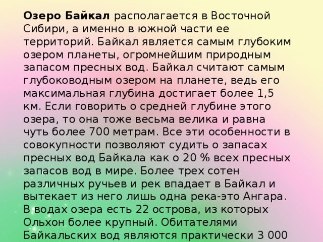 Озеро Байкал  располагается в Восточной Сибири, а именно в южной части ее территорий. Байкал является самым глубоким озером планеты, огромнейшим природным запасом пресных вод. Байкал считают самым глубоководным озером на планете, ведь его максимальная глубина достигает более 1,5 км. Если говорить о средней глубине этого озера, то она тоже весьма велика и равна чуть более 700 метрам. Все эти особенности в совокупности позволяют судить о запасах пресных вод Байкала как о 20 % всех пресных запасов вод в мире. Более трех сотен различных ручьев и рек впадает в Байкал и вытекает из него лишь одна река-это Ангара. В водах озера есть 22 острова, из которых Ольхон более крупный. Обитателями Байкальских вод являются практически 3 000 различных видов животных и растений, причем две трети от них живут только в этом озере и не встречаются больше нигде.